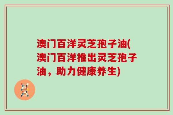 澳门百洋灵芝孢子油(澳门百洋推出灵芝孢子油，助力健康养生)