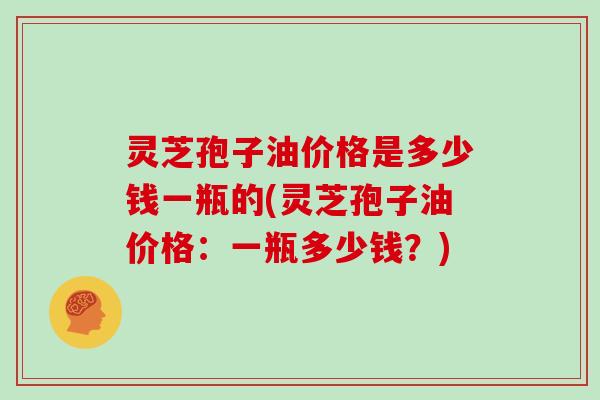 灵芝孢子油价格是多少钱一瓶的(灵芝孢子油价格：一瓶多少钱？)