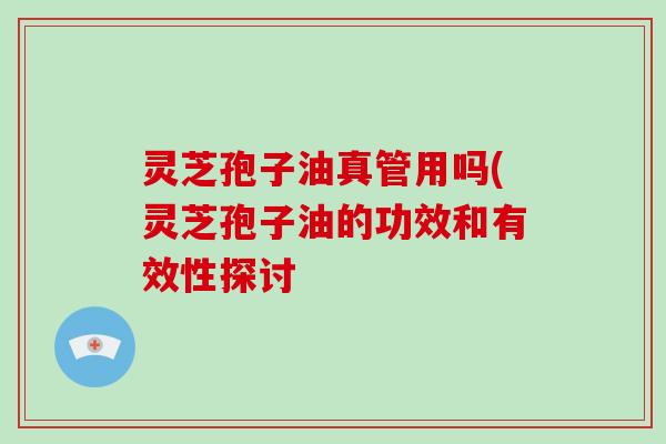 灵芝孢子油真管用吗(灵芝孢子油的功效和有效性探讨