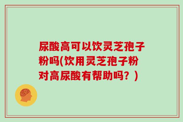 尿酸高可以饮灵芝孢子粉吗(饮用灵芝孢子粉对高尿酸有帮助吗？)