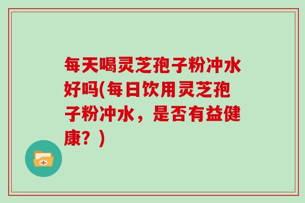 每天喝灵芝孢子粉冲水好吗(每日饮用灵芝孢子粉冲水，是否有益健康？)