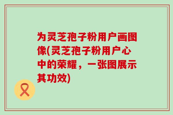 为灵芝孢子粉用户画图像(灵芝孢子粉用户心中的荣耀，一张图展示其功效)