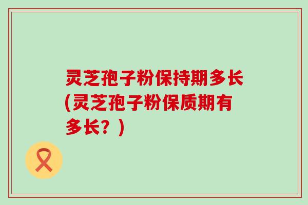 灵芝孢子粉保持期多长(灵芝孢子粉保质期有多长？)