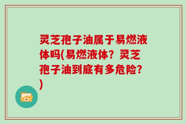 灵芝孢子油属于易燃液体吗(易燃液体？灵芝孢子油到底有多危险？)