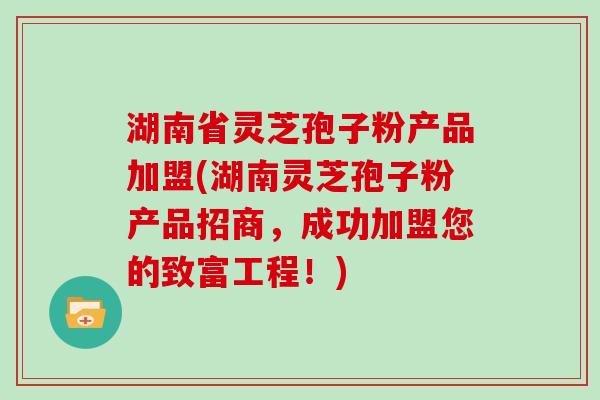 湖南省灵芝孢子粉产品加盟(湖南灵芝孢子粉产品招商，成功加盟您的致富工程！)