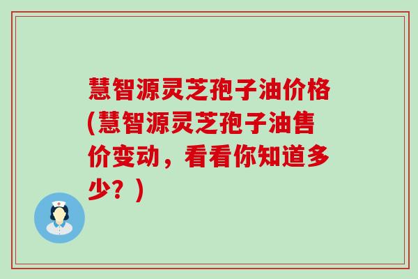 慧智源灵芝孢子油价格(慧智源灵芝孢子油售价变动，看看你知道多少？)