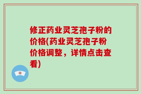 修正药业灵芝孢子粉的价格(药业灵芝孢子粉价格调整，详情点击查看)