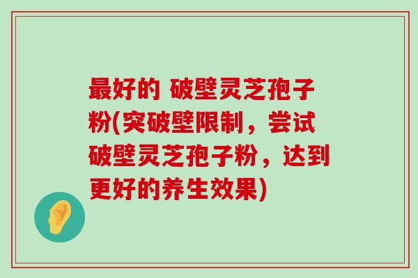 好的 破壁灵芝孢子粉(突破壁限制，尝试破壁灵芝孢子粉，达到更好的养生效果)