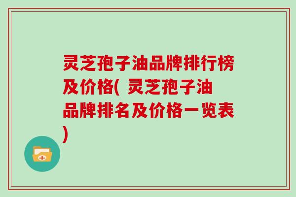 灵芝孢子油品牌排行榜及价格( 灵芝孢子油品牌排名及价格一览表)