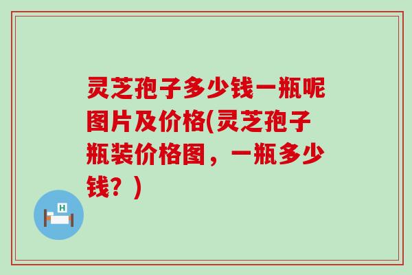 灵芝孢子多少钱一瓶呢图片及价格(灵芝孢子瓶装价格图，一瓶多少钱？)