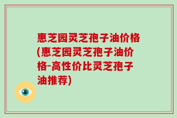 惠芝园灵芝孢子油价格(惠芝园灵芝孢子油价格-高性价比灵芝孢子油推荐)