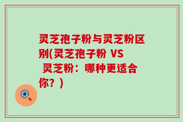 灵芝孢子粉与灵芝粉区别(灵芝孢子粉 VS 灵芝粉：哪种更适合你？)