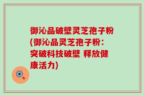 御沁品破壁灵芝孢子粉(御沁品灵芝孢子粉：突破科技破壁 释放健康活力)