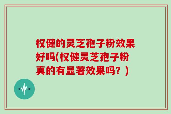 权健的灵芝孢子粉效果好吗(权健灵芝孢子粉真的有显著效果吗？)