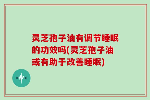 灵芝孢子油有调节的功效吗(灵芝孢子油或有助于改善)