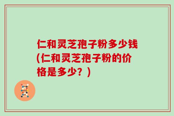 仁和灵芝孢子粉多少钱(仁和灵芝孢子粉的价格是多少？)