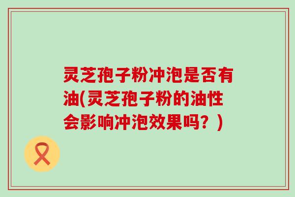 灵芝孢子粉冲泡是否有油(灵芝孢子粉的油性会影响冲泡效果吗？)