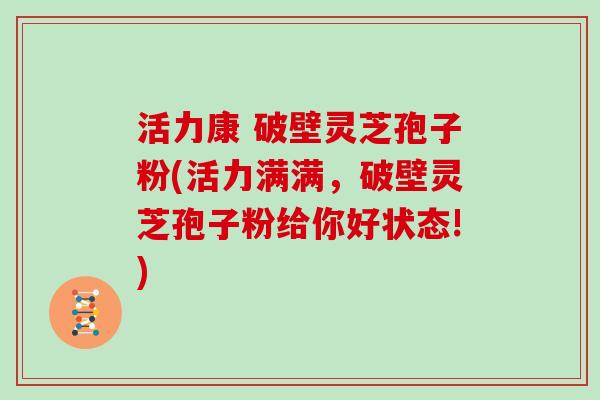 活力康 破壁灵芝孢子粉(活力满满，破壁灵芝孢子粉给你好状态!)