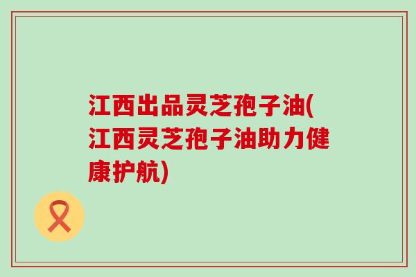 江西出品灵芝孢子油(江西灵芝孢子油助力健康护航)