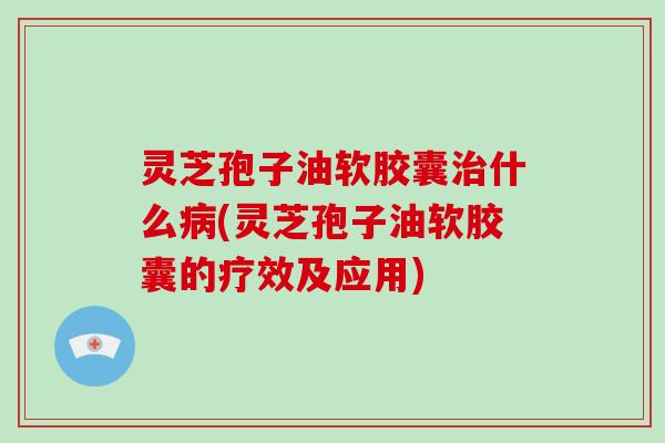 灵芝孢子油软胶囊什么(灵芝孢子油软胶囊的疗效及应用)