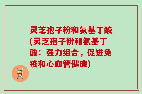 灵芝孢子粉和氨基丁酸(灵芝孢子粉和氨基丁酸：强力组合，促进免疫和心健康)