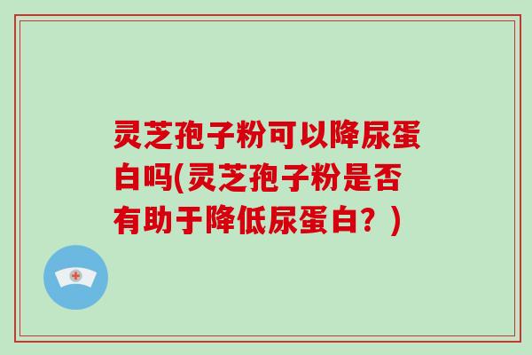 灵芝孢子粉可以降尿蛋白吗(灵芝孢子粉是否有助于降低尿蛋白？)