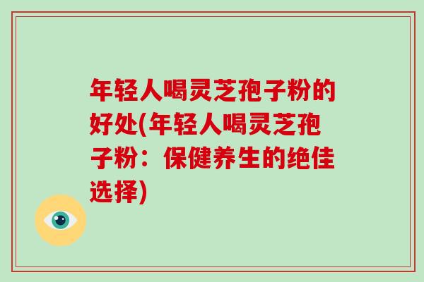 年轻人喝灵芝孢子粉的好处(年轻人喝灵芝孢子粉：保健养生的绝佳选择)