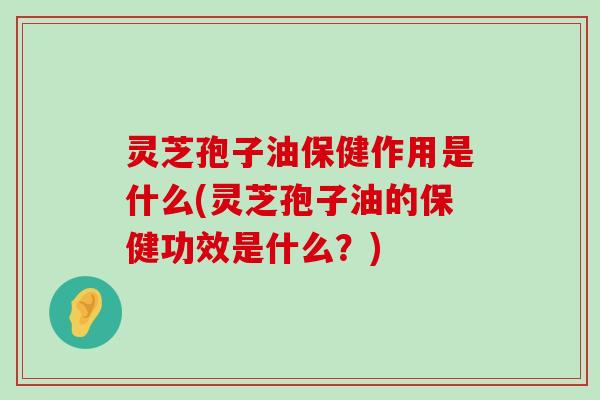 灵芝孢子油保健作用是什么(灵芝孢子油的保健功效是什么？)