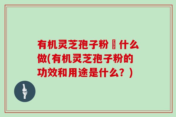 有机灵芝孢子粉昰什么做(有机灵芝孢子粉的功效和用途是什么？)