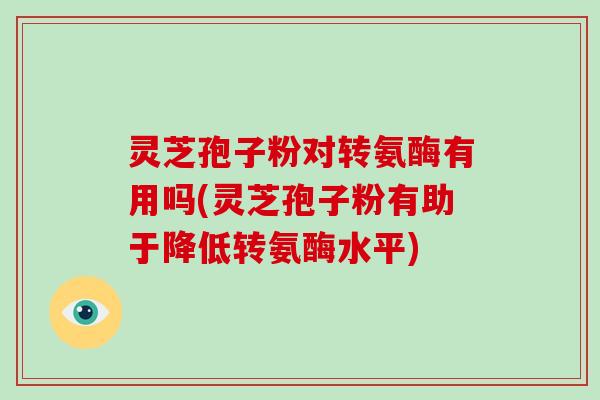 灵芝孢子粉对转氨酶有用吗(灵芝孢子粉有助于降低转氨酶水平)