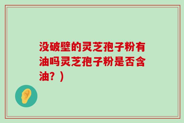 没破壁的灵芝孢子粉有油吗灵芝孢子粉是否含油？)