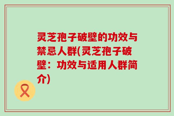 灵芝孢子破壁的功效与禁忌人群(灵芝孢子破壁：功效与适用人群简介)