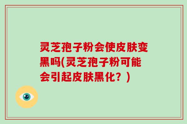 灵芝孢子粉会使变黑吗(灵芝孢子粉可能会引起黑化？)