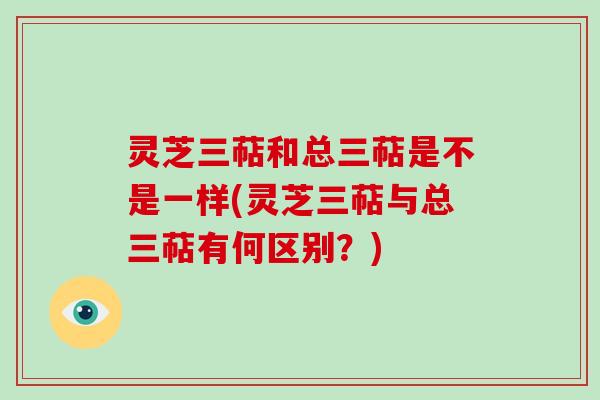 灵芝三萜和总三萜是不是一样(灵芝三萜与总三萜有何区别？)