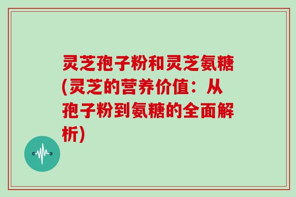 灵芝孢子粉和灵芝氨糖(灵芝的营养价值：从孢子粉到氨糖的全面解析)