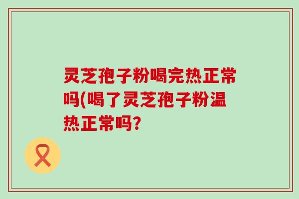 灵芝孢子粉喝完热正常吗(喝了灵芝孢子粉温热正常吗？