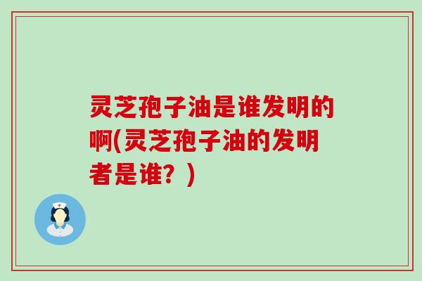 灵芝孢子油是谁发明的啊(灵芝孢子油的发明者是谁？)