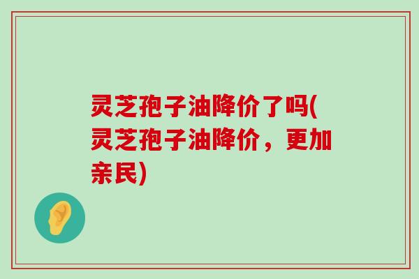 灵芝孢子油降价了吗(灵芝孢子油降价，更加亲民)