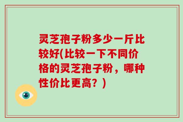 灵芝孢子粉多少一斤比较好(比较一下不同价格的灵芝孢子粉，哪种性价比更高？)