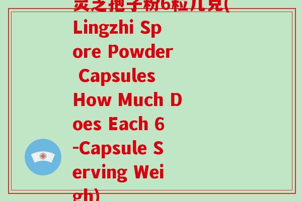 灵芝孢子粉6粒几克(Lingzhi Spore Powder Capsules How Much Does Each 6-Capsule Serving Weigh)