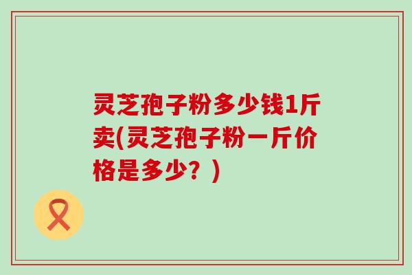 灵芝孢子粉多少钱1斤卖(灵芝孢子粉一斤价格是多少？)