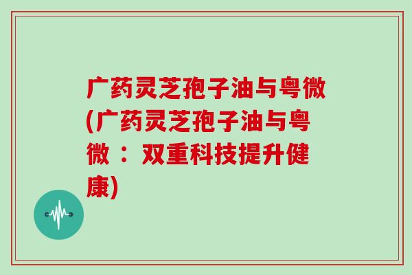 广药灵芝孢子油与粤微(广药灵芝孢子油与粤微 ：双重科技提升健康)