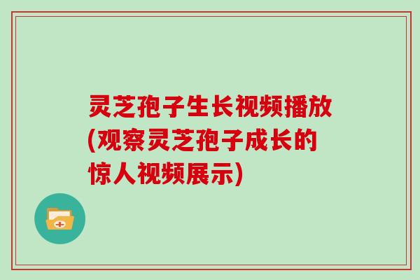 灵芝孢子生长视频播放(观察灵芝孢子成长的惊人视频展示)