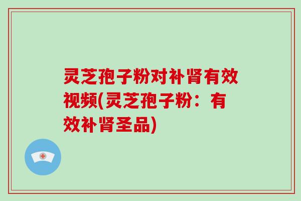 灵芝孢子粉对补有效视频(灵芝孢子粉：有效补圣品)