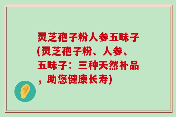 灵芝孢子粉人参五味子(灵芝孢子粉、人参、五味子：三种天然补品，助您健康长寿)