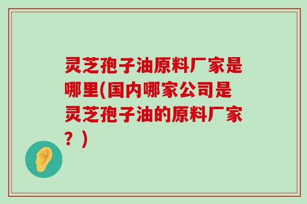 灵芝孢子油原料厂家是哪里(国内哪家公司是灵芝孢子油的原料厂家？)