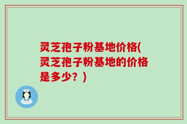 灵芝孢子粉基地价格(灵芝孢子粉基地的价格是多少？)