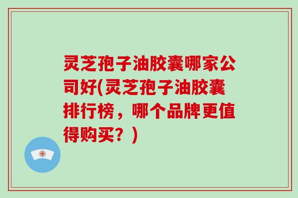 灵芝孢子油胶囊哪家公司好(灵芝孢子油胶囊排行榜，哪个品牌更值得购买？)