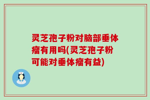 灵芝孢子粉对脑部垂体瘤有用吗(灵芝孢子粉可能对垂体瘤有益)