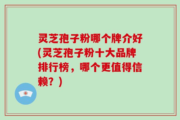 灵芝孢子粉哪个牌介好(灵芝孢子粉十大品牌排行榜，哪个更值得信赖？)